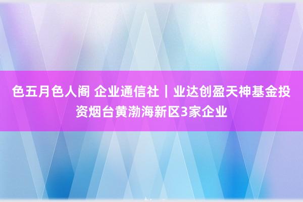 色五月色人阁 企业通信社｜业达创盈天神基金投资烟台黄渤海新区3家企业