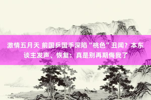 激情五月天 前国乒国手深陷“桃色”丑闻？本东谈主发声、恢复：真是别再期侮我了