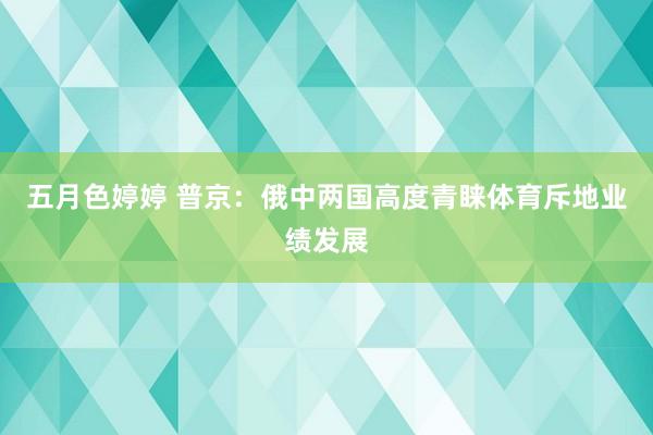 五月色婷婷 普京：俄中两国高度青睐体育斥地业绩发展