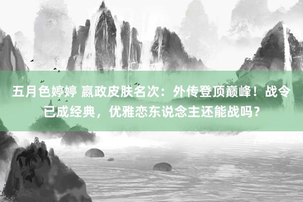 五月色婷婷 嬴政皮肤名次：外传登顶巅峰！战令已成经典，优雅恋东说念主还能战吗？