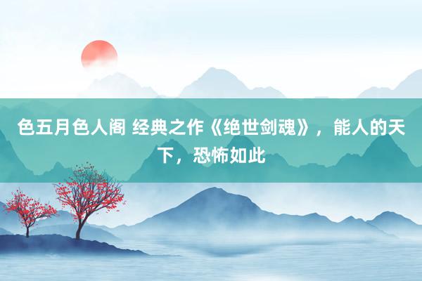 色五月色人阁 经典之作《绝世剑魂》，能人的天下，恐怖如此