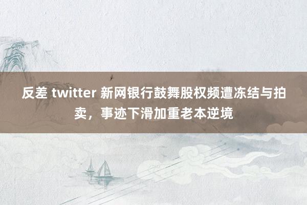 反差 twitter 新网银行鼓舞股权频遭冻结与拍卖，事迹下滑加重老本逆境