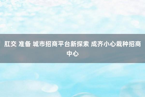 肛交 准备 城市招商平台新探索 成齐小心栽种招商中心