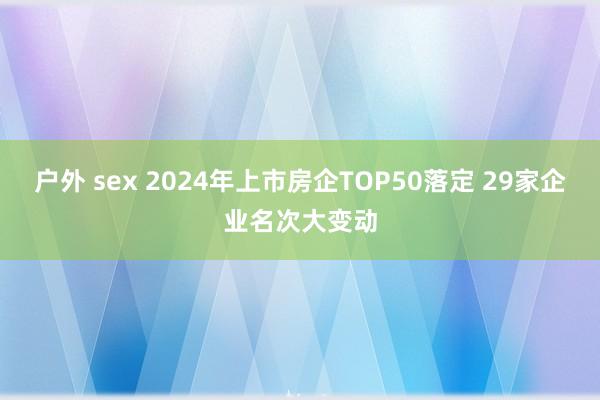 户外 sex 2024年上市房企TOP50落定 29家企业名次大变动