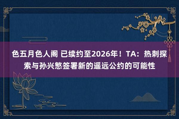 色五月色人阁 已续约至2026年！TA：热刺探索与孙兴慜签署新的遥远公约的可能性