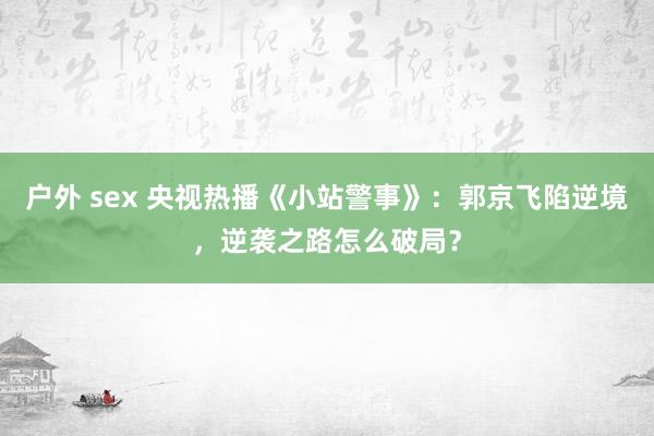 户外 sex 央视热播《小站警事》：郭京飞陷逆境，逆袭之路怎么破局？