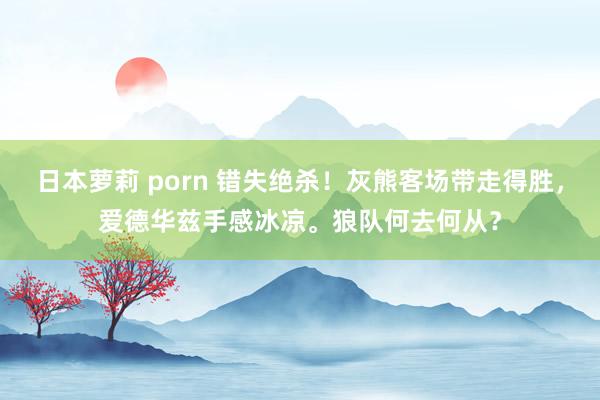 日本萝莉 porn 错失绝杀！灰熊客场带走得胜，爱德华兹手感冰凉。狼队何去何从？