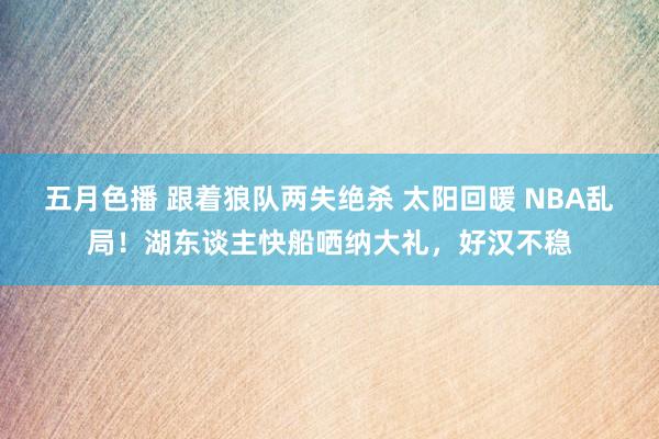 五月色播 跟着狼队两失绝杀 太阳回暖 NBA乱局！湖东谈主快船哂纳大礼，好汉不稳