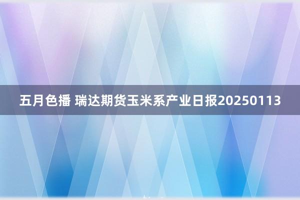 五月色播 瑞达期货玉米系产业日报20250113