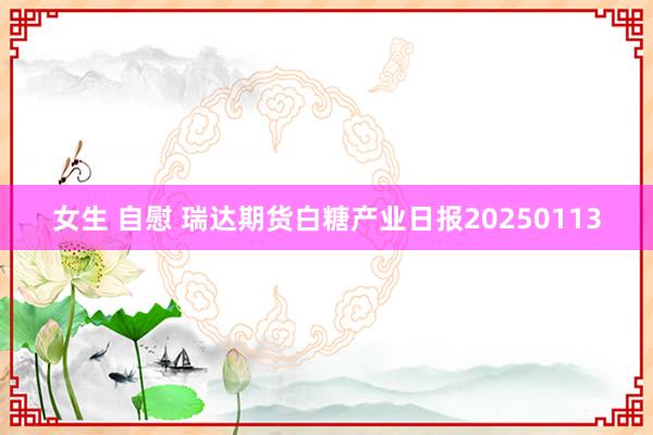 女生 自慰 瑞达期货白糖产业日报20250113