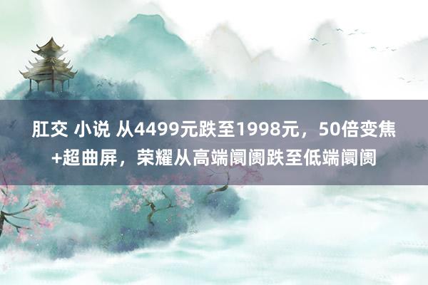 肛交 小说 从4499元跌至1998元，50倍变焦+超曲屏，荣耀从高端阛阓跌至低端阛阓