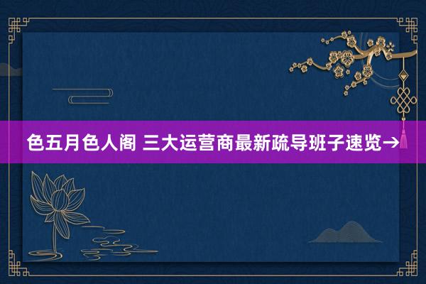 色五月色人阁 三大运营商最新疏导班子速览→