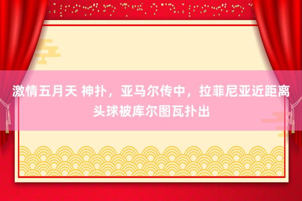 激情五月天 神扑，亚马尔传中，拉菲尼亚近距离头球被库尔图瓦扑出