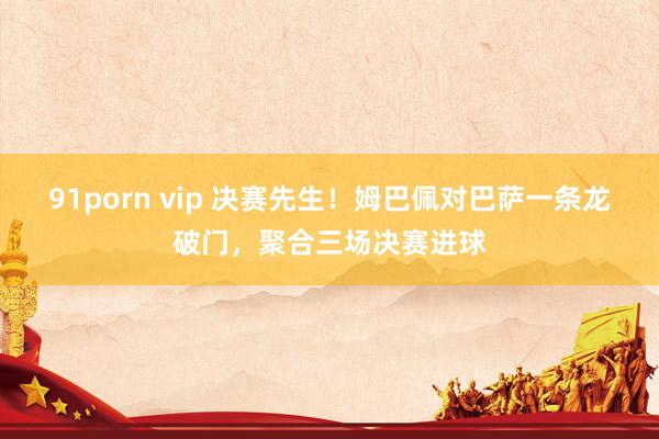 91porn vip 决赛先生！姆巴佩对巴萨一条龙破门，聚合三场决赛进球