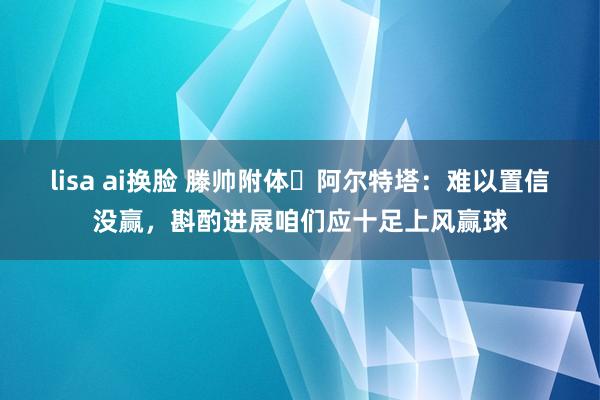 lisa ai换脸 滕帅附体❓阿尔特塔：难以置信没赢，斟酌进展咱们应十足上风赢球