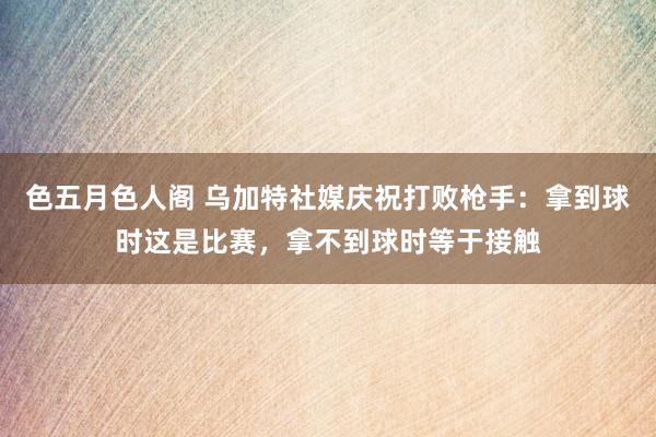 色五月色人阁 乌加特社媒庆祝打败枪手：拿到球时这是比赛，拿不到球时等于接触