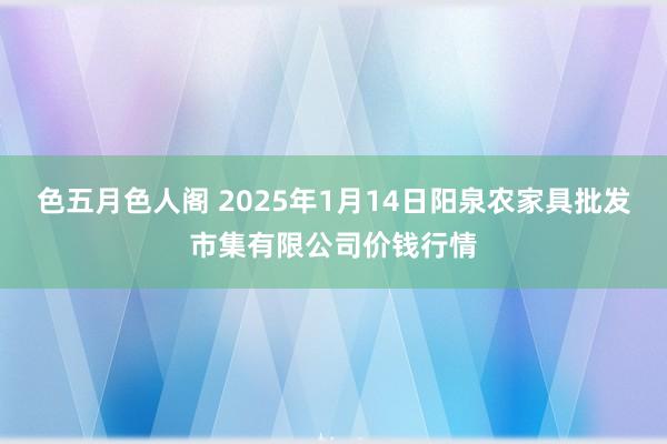 色五月色人阁 2025年1月14日阳泉农家具批发市集有限公司价钱行情