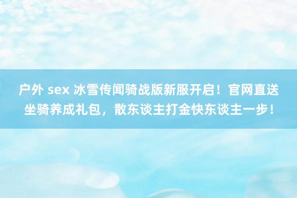 户外 sex 冰雪传闻骑战版新服开启！官网直送坐骑养成礼包，散东谈主打金快东谈主一步！