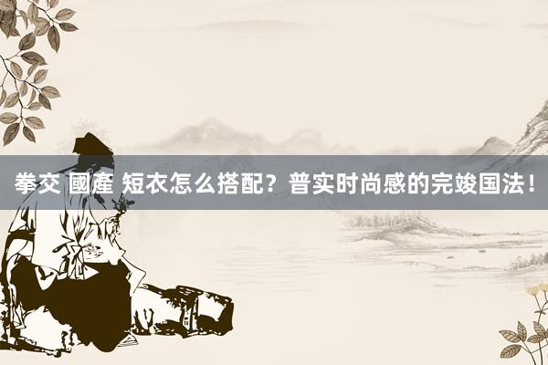 拳交 國產 短衣怎么搭配？普实时尚感的完竣国法！