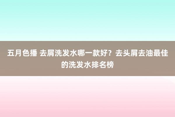 五月色播 去屑洗发水哪一款好？去头屑去油最佳的洗发水排名榜