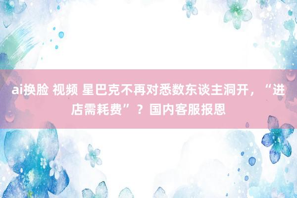 ai换脸 视频 星巴克不再对悉数东谈主洞开，“进店需耗费” ？国内客服报恩