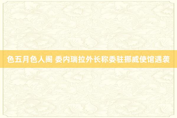 色五月色人阁 委内瑞拉外长称委驻挪威使馆遇袭