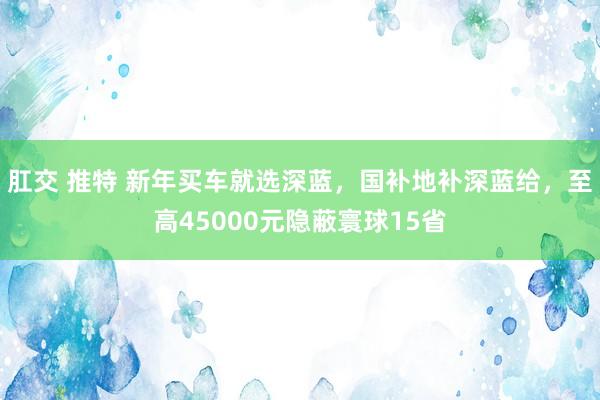 肛交 推特 新年买车就选深蓝，国补地补深蓝给，至高45000元隐蔽寰球15省