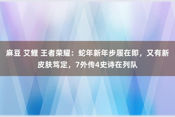 麻豆 艾鲤 王者荣耀：蛇年新年步履在即，又有新皮肤笃定，7外传4史诗在列队