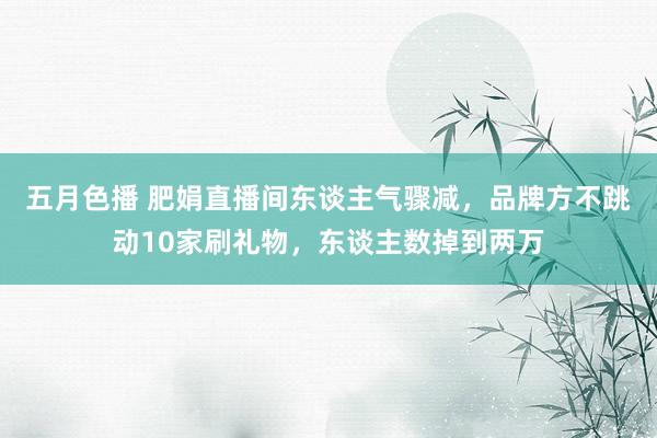 五月色播 肥娟直播间东谈主气骤减，品牌方不跳动10家刷礼物，东谈主数掉到两万